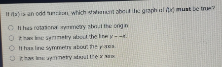 If fx is an odd function, which statement about the graph of fx must be true? It has rotational symmetry about the origin. It has line symmetry about the line y=-x. It has line symmetry about the y axis. It has line symmetry about the x-axis