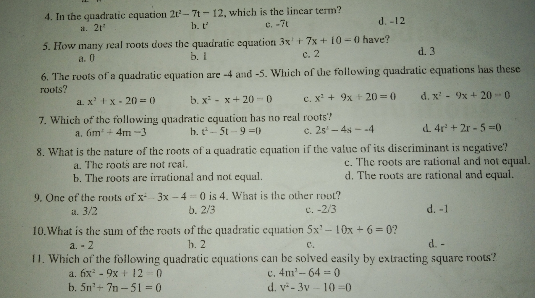 4. In the quadratic equation 2t2-7t=12 , which is the linear term? a. 2t2 b. t2 c.-7t d. -12 5. How many real roots does the quadratic equation 3x2+7x+10=0 have? a.0 b. 1 c. 2 d. 3 6. The roots of a quadratic equation are -4 and -5. Which of the following quadratic equations has these roots? a. x2+x-20=0 b. x2-x+20=0 C. x2+9x+20=0 d. x2-9x+20=0 7. Which of the following quadratic equation has no real roots? a. 6m2+4m=3 b. t2-5t-9=0 C. 2s2-4s=-4 d. 4r2+2r-5=0 8. What is the nature of the roots of a quadratic equation if the value of its discriminant is negative? a. The roots are not real. c. The roots are rational and not equal. b. The roots are irrational and not equal. d. The roots are rational and equal. 9. One of the roots of x2-3x-4=0 is 4. What is the other root? a.3/2 b. 2/3 c. -2/3 d. -1 10.What is the sum of the roots of the quadratic equation 5x2-10x+6=0 ? a. - 2 b. 2 c. d. - 11. Which of the following quadratic equations can be solved easily by extracting square roots? a. 6x2-9x+12=0 c. 4m2-64=0 b. 5n2+7n-51=0 d. v2-3v-10=0
