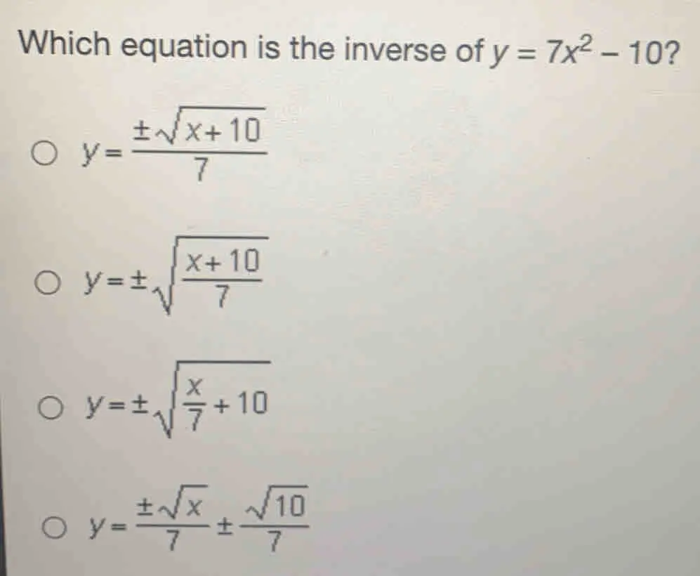 Which equation is the inverse of y=7x2-10 ？ y=frac ± square root of x+107 y= ± square root of x+10/7 y= ± square root of x/7 +10 y=frac ± square root of x7 ± frac square root of 107