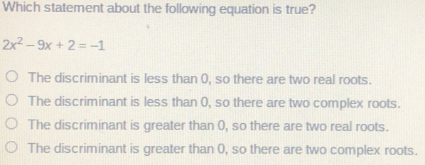 Which statement about the following equation is true? 2x2-9x+2=-1 The discriminant is less than 0, so there are two real roots. The discriminant is less than 0, so there are two complex roots. The discriminant is greater than 0, so there are two real roots. The discriminant is greater than 0, so there are two complex roots.