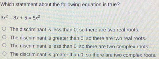 Which statement about the following equation is true? 3x2-8x+5=5x2 The discriminant is less than 0, so there are two real roots. The discriminant is greater than 0, so there are two real roots. The discriminant is less than 0, so there are two complex roots. The discriminant is greater than 0, so there are two complex roots.