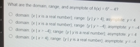 What are the domain, range, and asymptote of hx=6x-4 ? domain: x | x is a real number; range: y|y>4 I; asymptote: y=4 domain. x | x is a real number; range:: y|y>-4 ; asymptote: y=-4 domain: x|x>-4 ; range: y | y is a real number; asymptote. y=4 domain x|x>4 ; range V I y is a real number; asymptote: y=-4