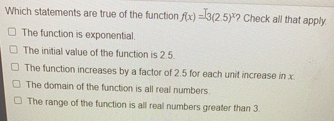 Which statements are true of the function fx=32.5x ? Check all that apply. The function is exponential. The initial value of the function is 2.5. The function increases by a factor of 2.5 for each unit increase in x. The domain of the function is all real numbers. The range of the function is all real numbers greater than 3.