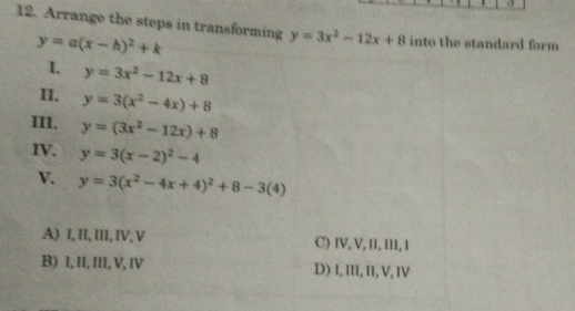 12. Arrange the steps in transforming y=3x2-12x+8 into the standard form y=ax-h2+k 1、 y=3x2-12x+8 1I. y=3x2-4x+8 I11. y=3x2-12x+8 IV. y=3x-22-4 V y=3x2-4x+42+8-34 A 1,11, iII,IV,V C IV, V, I1, I, 1 B 1, I1, III, V, IV D I, III, II, V, IV