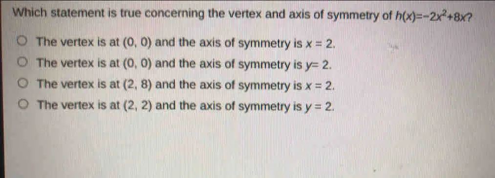 Which statement is true concerning the vertex and axis of symmetry of hx=-2x2+8x 2 The vertex is at 0,0 and the axis of symmetry is x=2. The vertex is at 0,0 and the axis of symmetry is y=2. The vertex is at 2,8 and the axis of symmetry is x=2. The vertex is at 2,2 and the axis of symmetry is y=2.