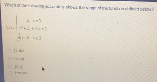 Which of the following accurately shows the range of the function defined below? fx= ≤ ftbeginarrayl 3,x<0 x2+2,0 ≤ q x<2 1/2 x,x ≥ 2endarray . [3, ∈ fty [2, ∈ fty [3,6] - ∈ fty , ∈ fty