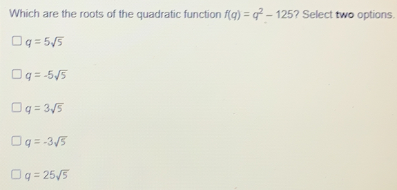 Which are the roots of the quadratic function fq=q2-125 ? Select two options. q=5 square root of 5 q=-5 square root of 5 q=3 square root of 5 q=-3 square root of 5 q=25 square root of 5