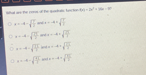What are the zeros of the quadratic function fx=2x2+16x-9 x=-4- square root of 7/2 and x=-4+ square root of 7/2 x=-4- square root of 25/2 and x=-4+ square root of 25/2 x=-4- square root of 21/12 and x=-4+ square root of 21/2 x=-4- square root of 41/2 and x=-4+ square root of 41/2