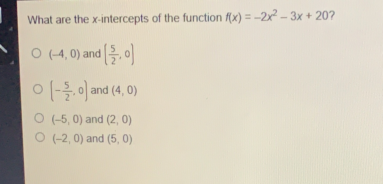 What are the x-intercepts of the function fx=-2x2-3x+20 ? -4,0 and 5/2 ,0 - 5/2 ,0 and 4,0 -5,0 and 2,0 -2,0 and 5,0