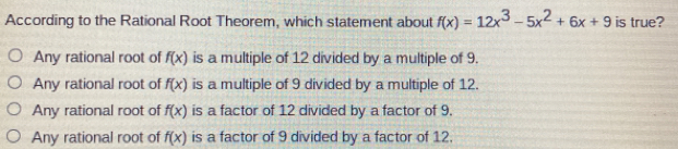 According to the Rational Root Theorem, which statement about fx=12x3-5x2+6x+9 is true? Any rational root of fx is a multiple of 12 divided by a multiple of 9. Any rational root of fx is a multiple of 9 divided by a multiple of 12. Any rational root of fx is a factor of 12 divided by a factor of 9. Any rational root of fx is a factor of 9 divided by a factor of 12