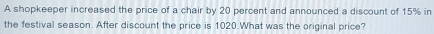 A shopkeeper increased the price of a chair by 20 percent and announced a discount of 15% in the festival season. After discount the price is 1020.What was the original price?