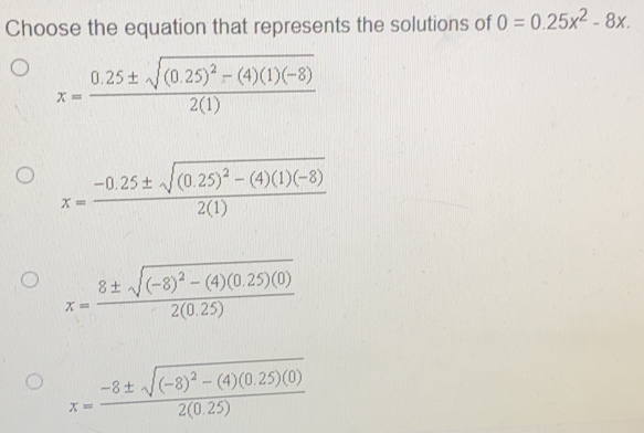 Choose the equation that represents the solutions of 0=0.25x2-8x. x=frac 0.25 ± square root of 0.252-41-821 x=frac -0.25 ± square root of 0.252-41-821 x=frac 8 ± square root of -82-40.25020.25 x=frac -8 ± square root of -82-40.25020.25