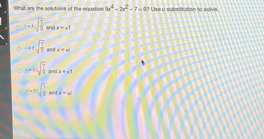 What are the solutions of the equation 9x4-2x2-7=0 ? Use u substitution to solve. x= ± square root of 7/9 and x= ± 1 x= ± square root of 7/9 and x= ± i x= ± i square root of 7/9 and x= ± 1 x= ± i square root of 7/9 and x= ± i