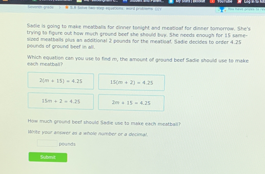 My stats IBlooket You Tube W Log in to Ni Seventh grade > k 5.8 Solve two-step equations: word problems Dzy You have prizes to re Sadie is going to make meatballs for dinner tonight and meatloaf for dinner tomorrow. She's trying to figure out how much ground beef she should buy. She needs enough for 15 same- sized meatballs plus an additional 2 pounds for the meatloaf. Sadie decides to order 4.25 pounds of ground beef in all. Which equation can you use to find m, the amount of ground beef Sadie should use to make each meatball? 2m+15=4.25 15m+2=4.25 15m+2=4.25 2m+15=4.25 How much ground beef should Sadie use to make each meatball? Write your answer as a whole number or a decimal. pounds Submit